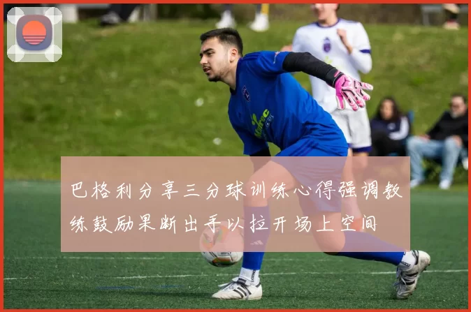 巴格利分享三分球训练心得强调教练鼓励果断出手以拉开场上空间