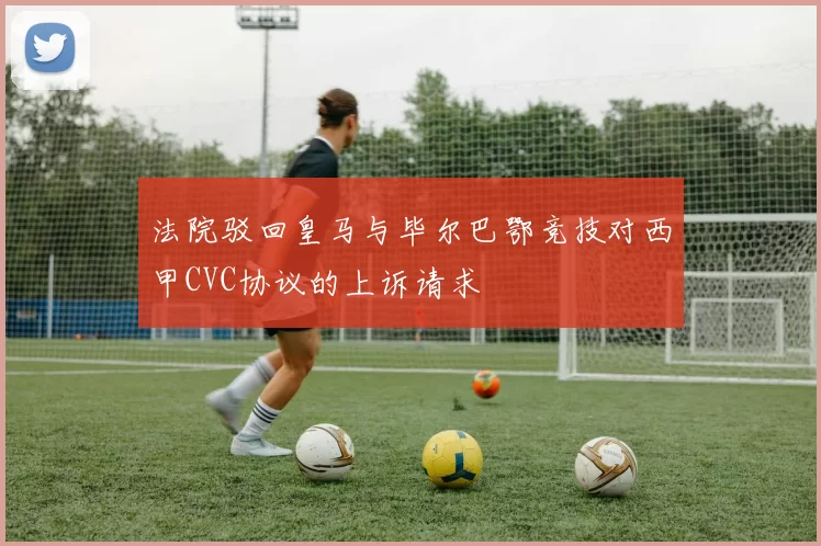 法院驳回皇马与毕尔巴鄂竞技对西甲CVC协议的上诉请求