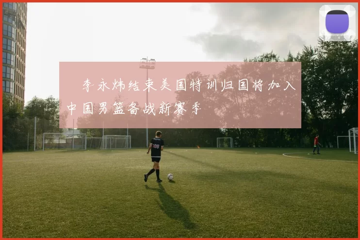 偰李永炜结束美国特训归国将加入中国男篮备战新赛季