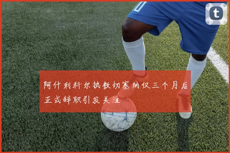 阿什利科尔执教切塞纳仅三个月后正式辞职引发关注