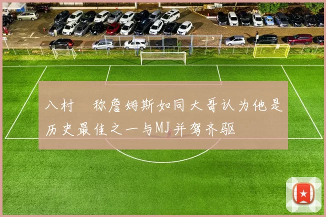 八村塁称詹姆斯如同大哥认为他是历史最佳之一与MJ并驾齐驱