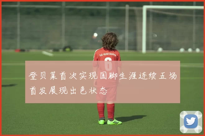 登贝莱首次实现国脚生涯连续五场首发展现出色状态