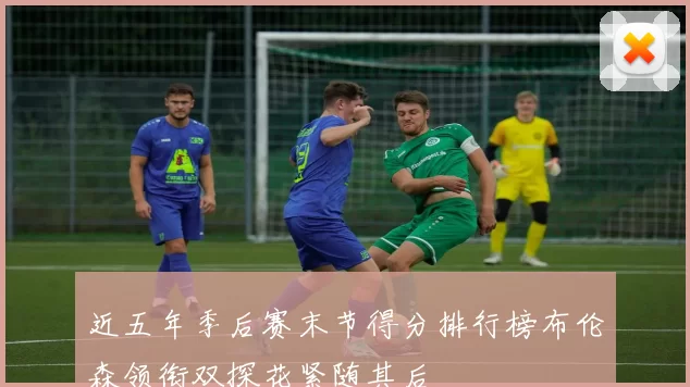 近五年季后赛末节得分排行榜布伦森领衔双探花紧随其后