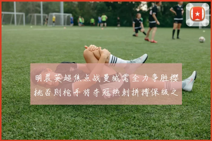 明晨英超焦点战曼城需全力争胜樱桃否则枪手将夺冠热刺拼搏保级之路