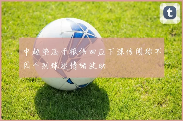 中超垫底于根伟回应下课传闻称不因个别球迷情绪波动