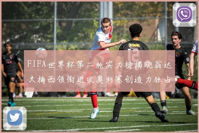 FIFA世界杯第二轮实力榜揭晓翁达夫梅西领衔进攻奥利塞创造力独占鳌头