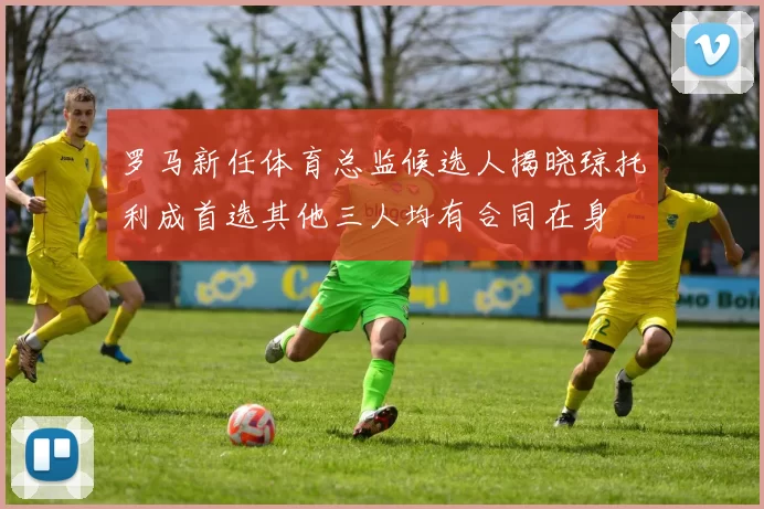 罗马新任体育总监候选人揭晓琼托利成首选其他三人均有合同在身