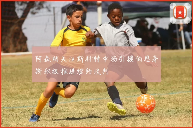 阿森纳关注斯科特中场引援伯恩茅斯积极推进续约谈判