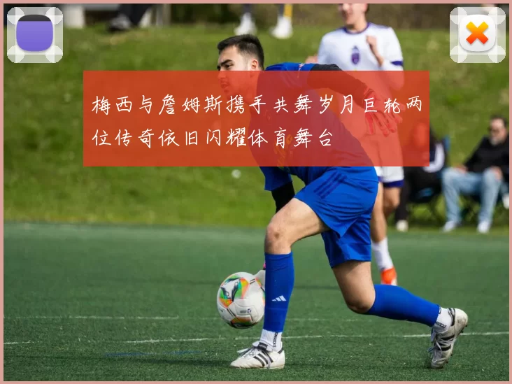 梅西与詹姆斯携手共舞岁月巨轮两位传奇依旧闪耀体育舞台