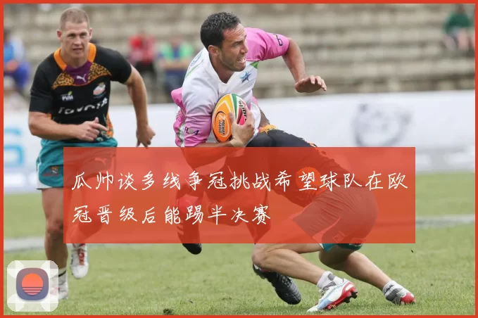 瓜帅谈多线争冠挑战希望球队在欧冠晋级后能踢半决赛