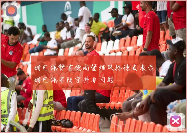 姆巴佩赞赏德尚管理风格德尚表示姆巴佩不防守并非问题