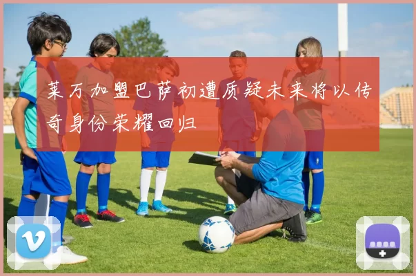 莱万加盟巴萨初遭质疑未来将以传奇身份荣耀回归