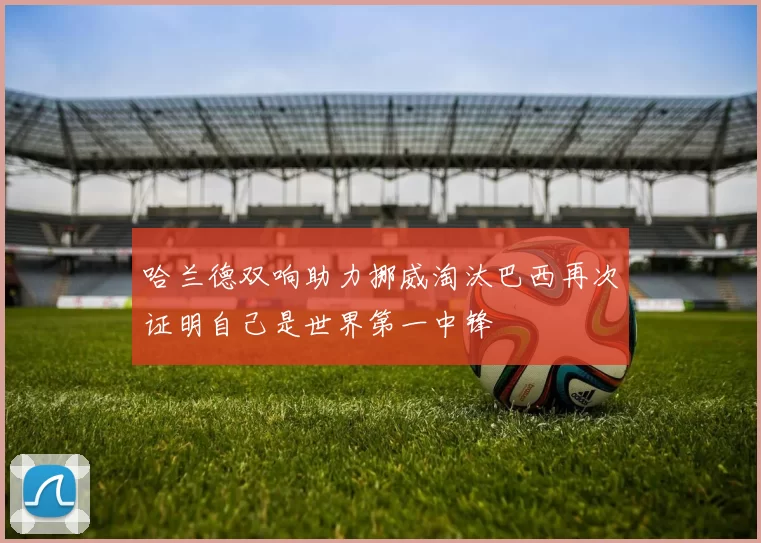 哈兰德双响助力挪威淘汰巴西再次证明自己是世界第一中锋