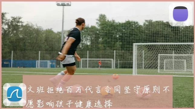 文班拒绝百万代言合同坚守原则不愿影响孩子健康选择