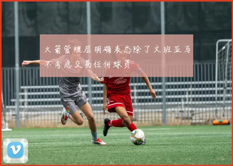 火箭管理层明确表态除了文班亚马不考虑交易任何球员