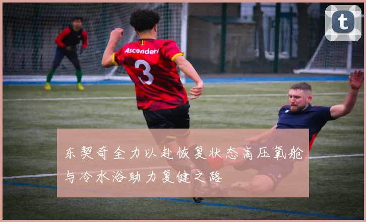 东契奇全力以赴恢复状态高压氧舱与冷水浴助力复健之路