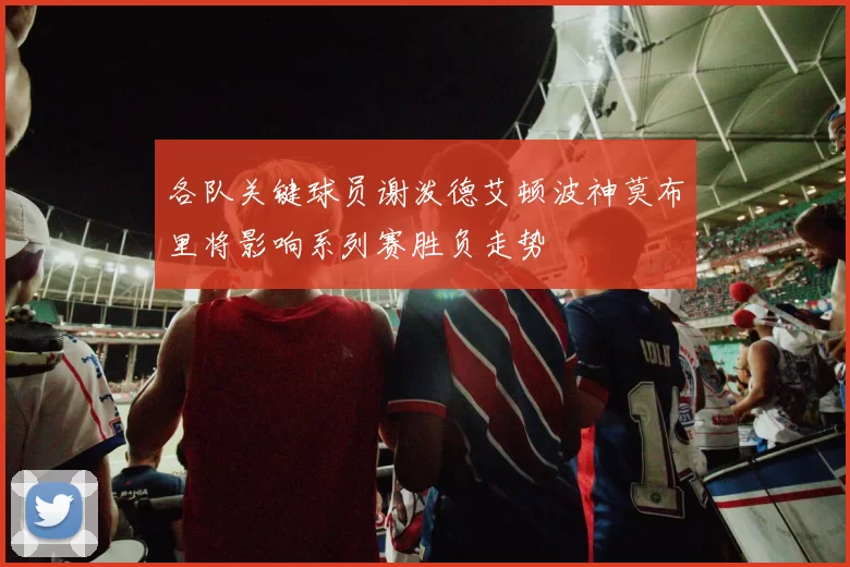 各队关键球员谢泼德艾顿波神莫布里将影响系列赛胜负走势