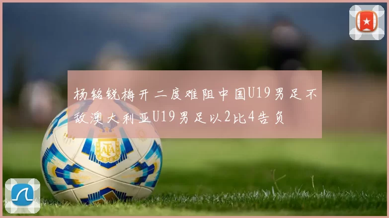 杨铭锐梅开二度难阻中国U19男足不敌澳大利亚U19男足以2比4告负