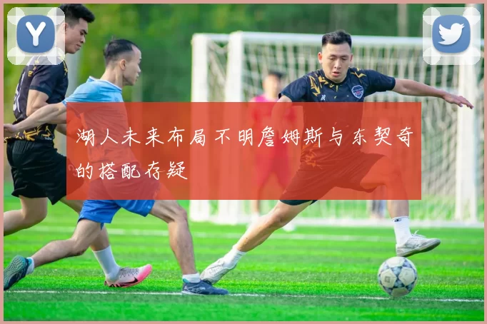 湖人未来布局不明詹姆斯与东契奇的搭配存疑