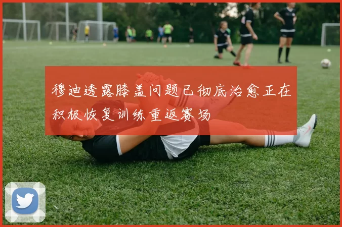 穆迪透露膝盖问题已彻底治愈正在积极恢复训练重返赛场