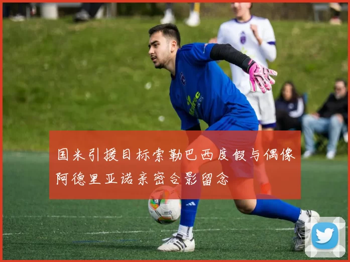 国米引援目标索勒巴西度假与偶像阿德里亚诺亲密合影留念
