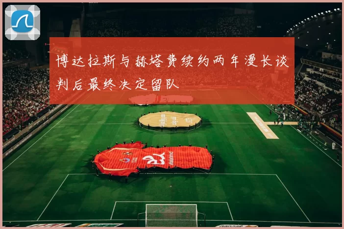 博达拉斯与赫塔费续约两年漫长谈判后最终决定留队