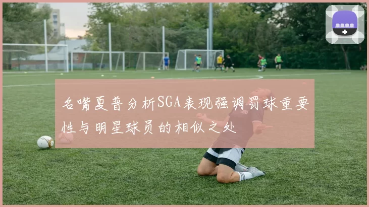 名嘴夏普分析SGA表现强调罚球重要性与明星球员的相似之处