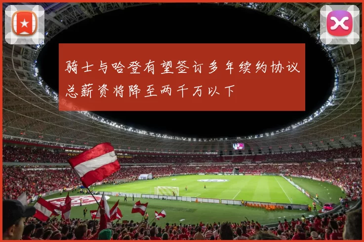 骑士与哈登有望签订多年续约协议总薪资将降至两千万以下