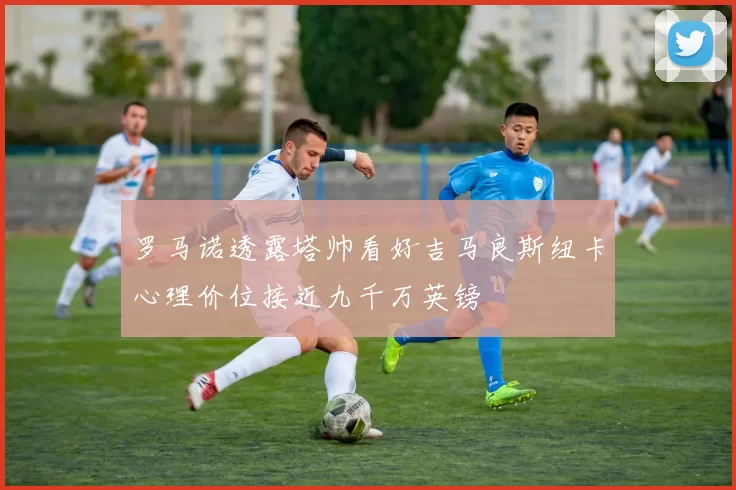 罗马诺透露塔帅看好吉马良斯纽卡心理价位接近九千万英镑