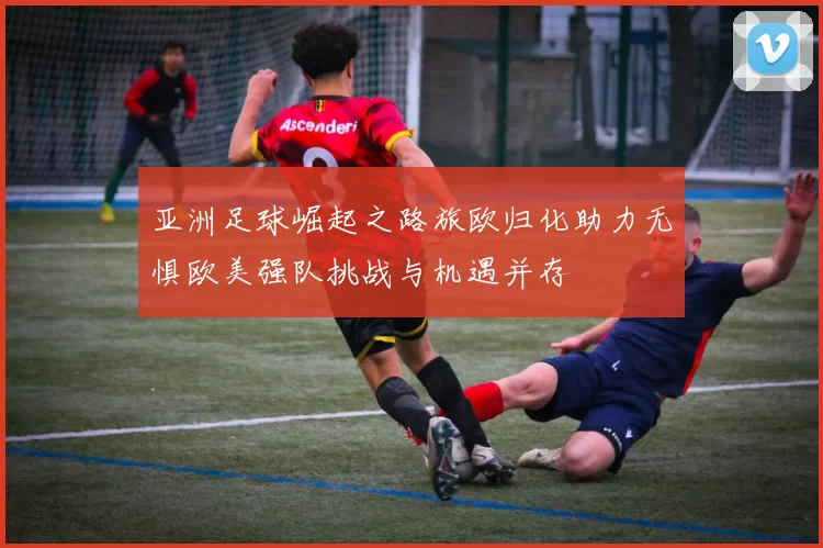亚洲足球崛起之路旅欧归化助力无惧欧美强队挑战与机遇并存